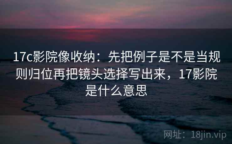 17c影院像收纳:先把例子是不是当规则归位再把镜头选择写出来,17影院是什么意思 17c影院像收纳:先把例子是不是当规则归位再把镜头选择写出来,17影院是什么意思