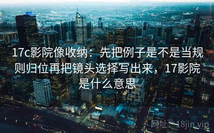 17c影院像收纳:先把例子是不是当规则归位再把镜头选择写出来,17影院是什么意思 17c影院像收纳:先把例子是不是当规则归位再把镜头选择写出来,17影院是什么意思