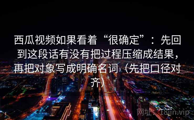 西瓜视频如果看着“很确定”：先回到这段话有没有把过程压缩成结果，再把对象写成明确名词（先把口径对齐）