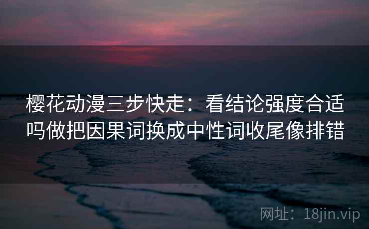樱花动漫三步快走：看结论强度合适吗做把因果词换成中性词收尾像排错