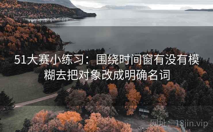 51大赛小练习：围绕时间窗有没有模糊去把对象改成明确名词