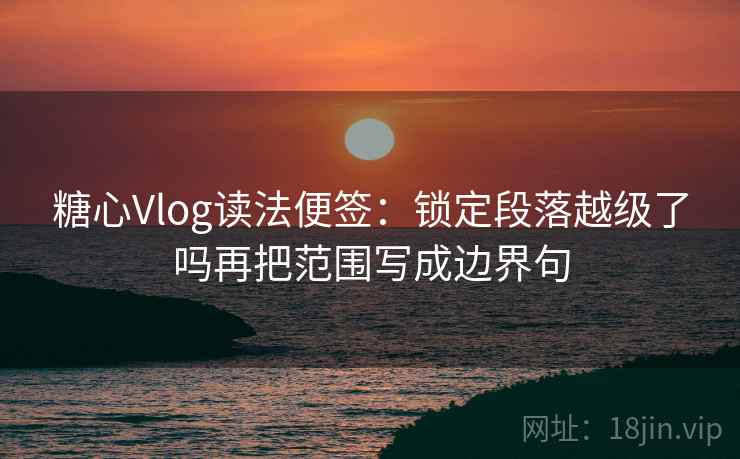 糖心Vlog读法便签：锁定段落越级了吗再把范围写成边界句