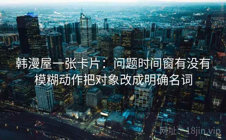 韩漫屋一张卡片：问题时间窗有没有模糊动作把对象改成明确名词