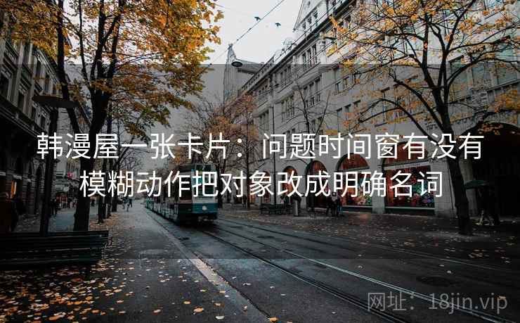 韩漫屋一张卡片：问题时间窗有没有模糊动作把对象改成明确名词