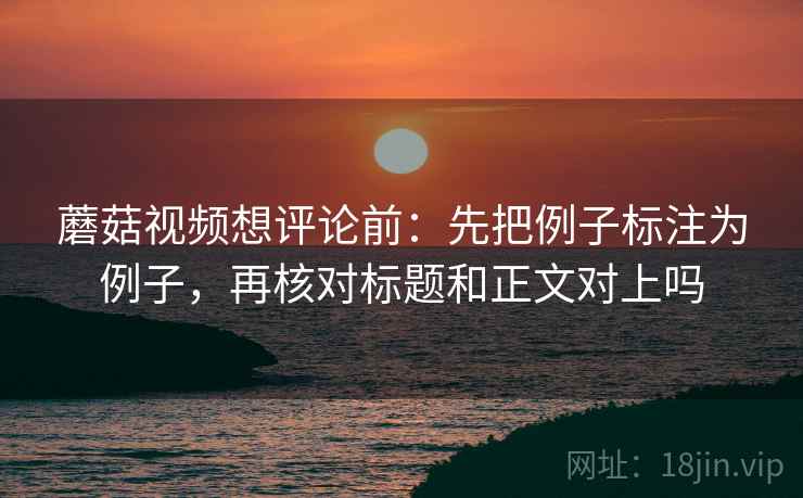 蘑菇视频想评论前：先把例子标注为例子，再核对标题和正文对上吗