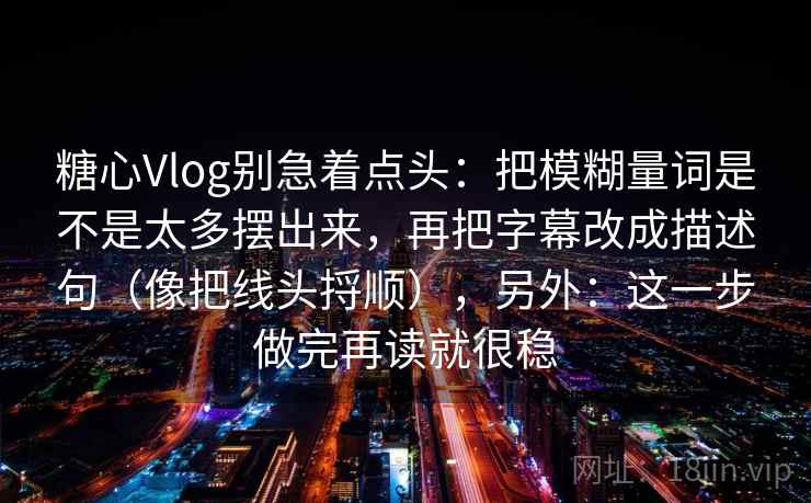 糖心Vlog别急着点头：把模糊量词是不是太多摆出来，再把字幕改成描述句（像把线头捋顺），另外：这一步做完再读就很稳