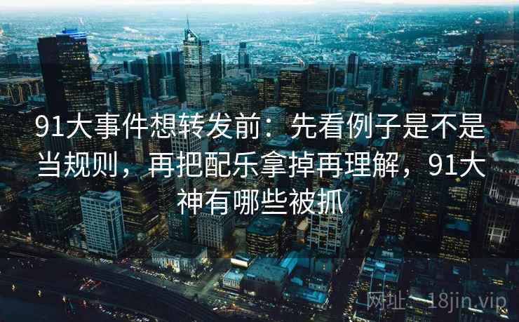 91大事件想转发前：先看例子是不是当规则，再把配乐拿掉再理解，91大神有哪些被抓