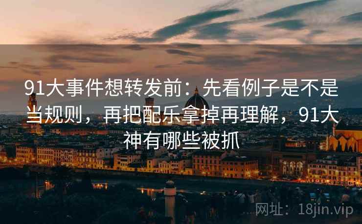 91大事件想转发前：先看例子是不是当规则，再把配乐拿掉再理解，91大神有哪些被抓