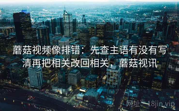 蘑菇视频像排错：先查主语有没有写清再把相关改回相关，蘑菇视讯