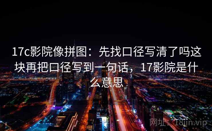 17c影院像拼图：先找口径写清了吗这块再把口径写到一句话，17影院是什么意思