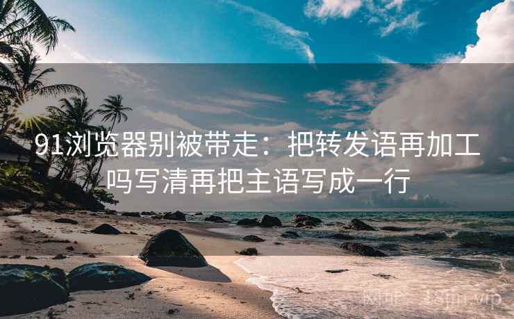 91浏览器别被带走：把转发语再加工吗写清再把主语写成一行