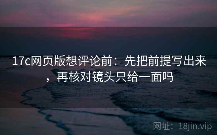 17c网页版想评论前：先把前提写出来，再核对镜头只给一面吗