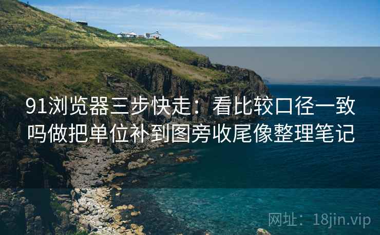 91浏览器三步快走：看比较口径一致吗做把单位补到图旁收尾像整理笔记