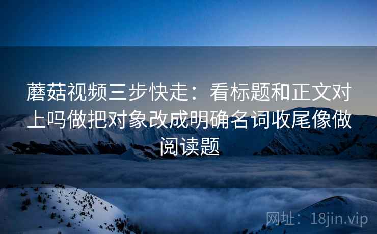 蘑菇视频三步快走：看标题和正文对上吗做把对象改成明确名词收尾像做阅读题