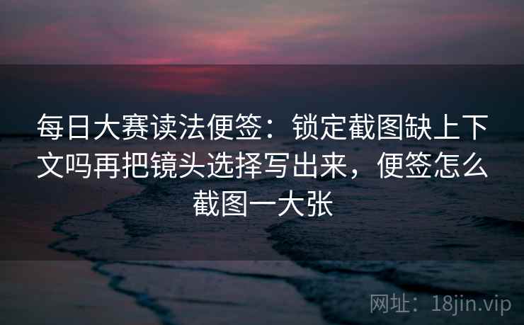每日大赛读法便签：锁定截图缺上下文吗再把镜头选择写出来，便签怎么截图一大张