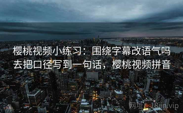樱桃视频小练习：围绕字幕改语气吗去把口径写到一句话，樱桃视频拼音