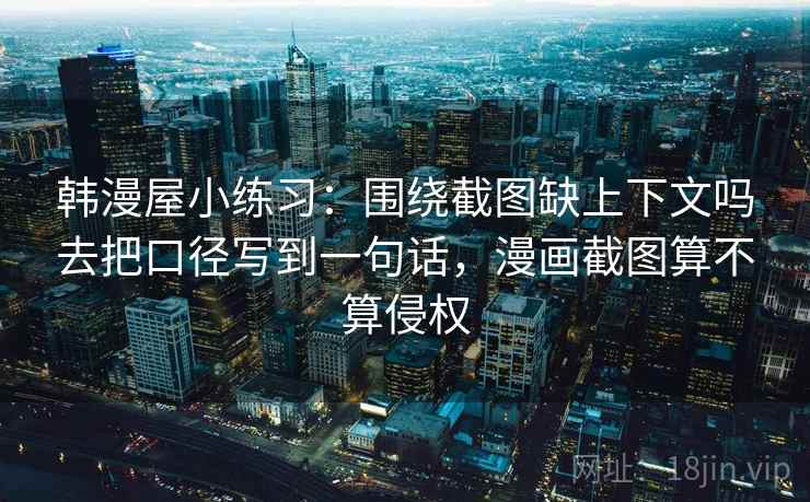 韩漫屋小练习：围绕截图缺上下文吗去把口径写到一句话，漫画截图算不算侵权