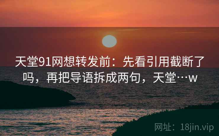 天堂91网想转发前：先看引用截断了吗，再把导语拆成两句，天堂…w