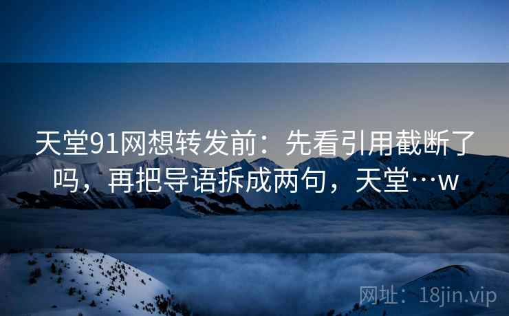 天堂91网想转发前：先看引用截断了吗，再把导语拆成两句，天堂…w