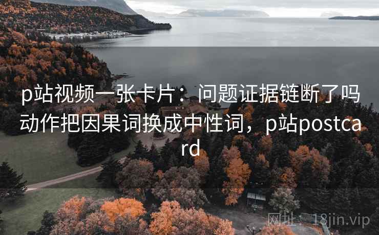 p站视频一张卡片：问题证据链断了吗动作把因果词换成中性词，p站postcard