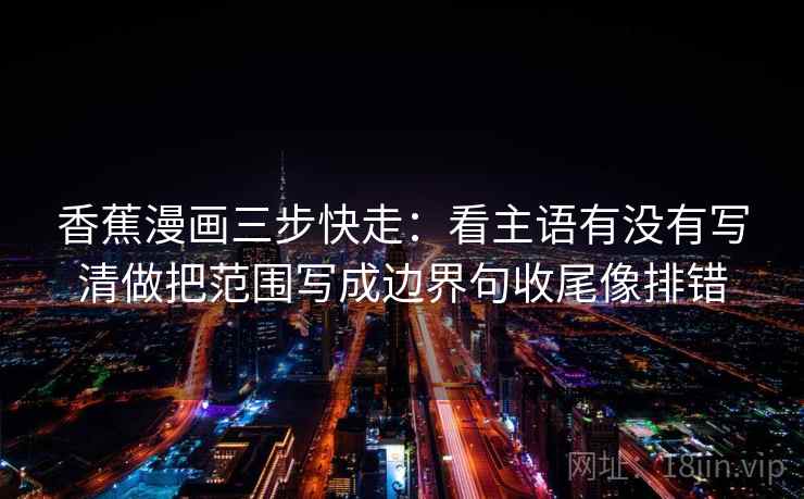 香蕉漫画三步快走：看主语有没有写清做把范围写成边界句收尾像排错