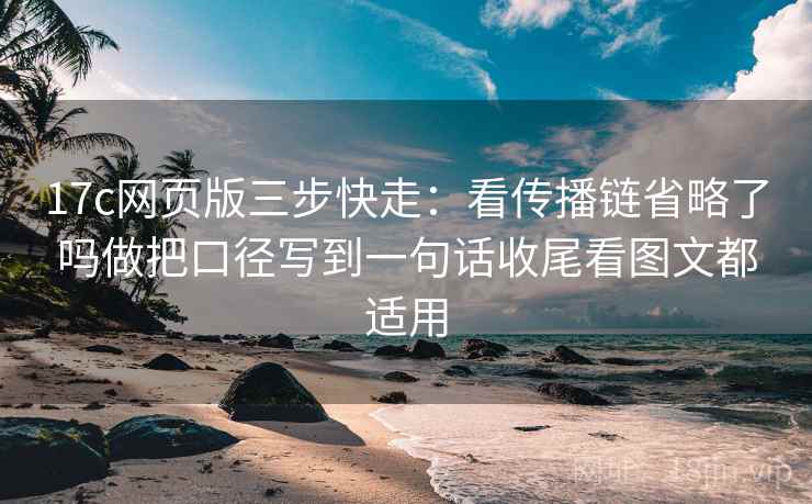 17c网页版三步快走：看传播链省略了吗做把口径写到一句话收尾看图文都适用
