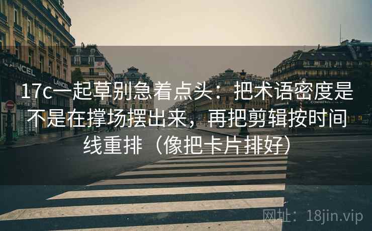 17c一起草别急着点头：把术语密度是不是在撑场摆出来，再把剪辑按时间线重排（像把卡片排好）