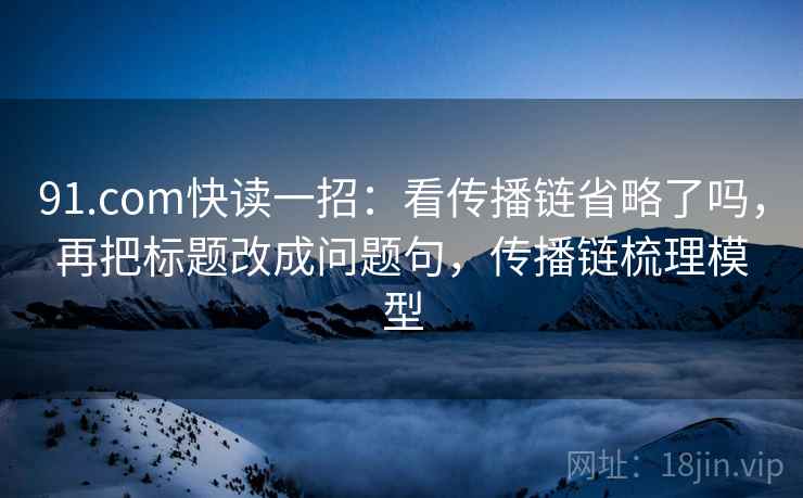 91.com快读一招：看传播链省略了吗，再把标题改成问题句，传播链梳理模型