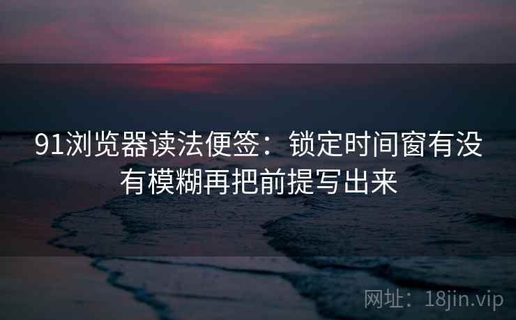 91浏览器读法便签：锁定时间窗有没有模糊再把前提写出来