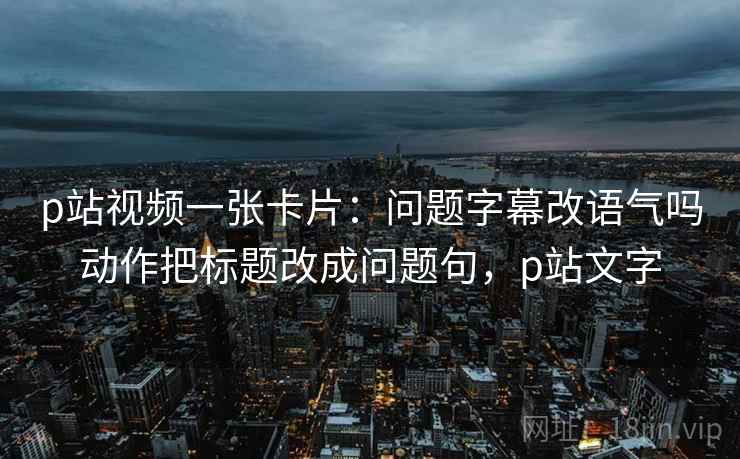 p站视频一张卡片：问题字幕改语气吗动作把标题改成问题句，p站文字