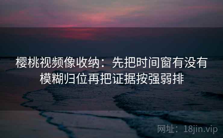 樱桃视频像收纳：先把时间窗有没有模糊归位再把证据按强弱排