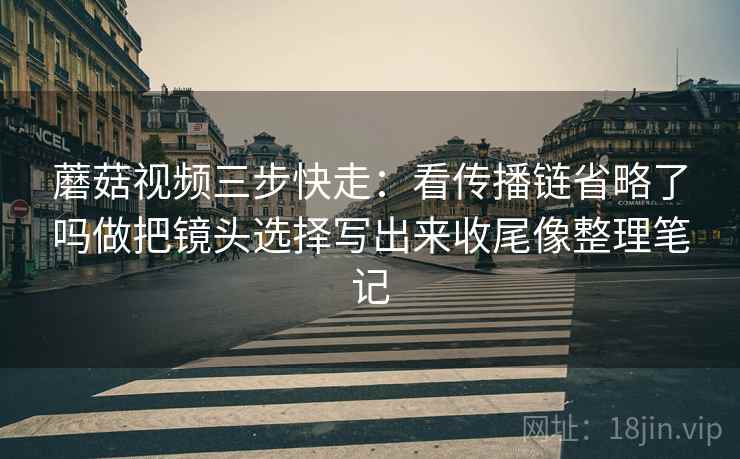蘑菇视频三步快走：看传播链省略了吗做把镜头选择写出来收尾像整理笔记