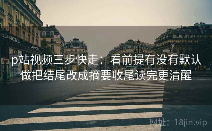 p站视频三步快走：看前提有没有默认做把结尾改成摘要收尾读完更清醒