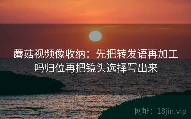 蘑菇视频像收纳：先把转发语再加工吗归位再把镜头选择写出来